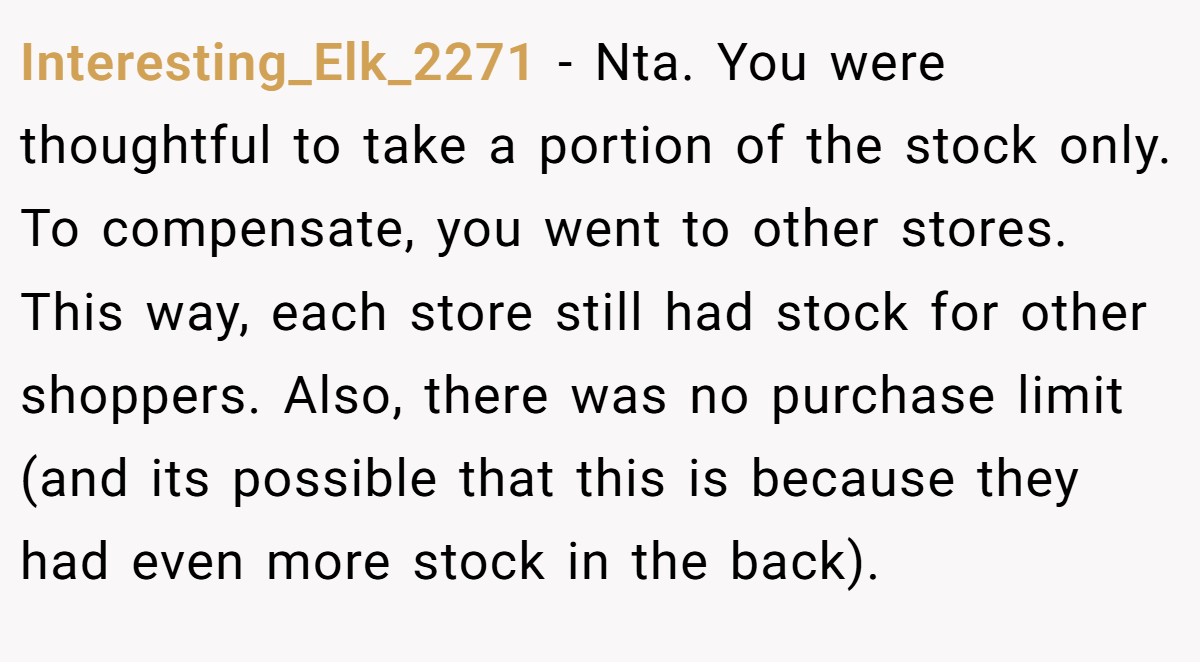 Interesting_Elk_2271 - Nta. You were thoughtful to take a portion of the stock only. To compensate, you went to other stores. This way, each store still had stock for other shoppers. Also, there was no purchase limit (and its possible that this is because they had even more stock in the back).