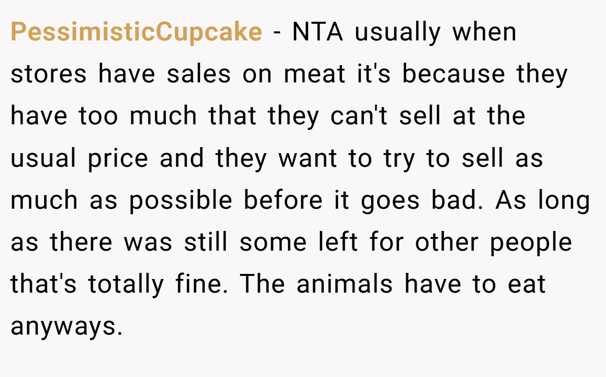 PessimisticCupcake - NTA usually when stores have sales on meat it's because they have too much that they can't sell at the usual price and they want to try to sell as much as possible before it goes bad. As long as there was still some left for other people that's totally fine. The animals have to eat anyways.