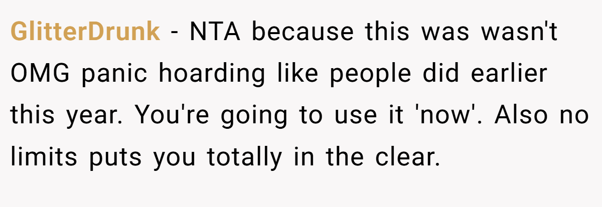 GlitterDrunk - NTA because this was wasn't OMG panic hoarding like people did earlier this year. You're going to use it 'now'. Also no limits puts you totally in the clear.