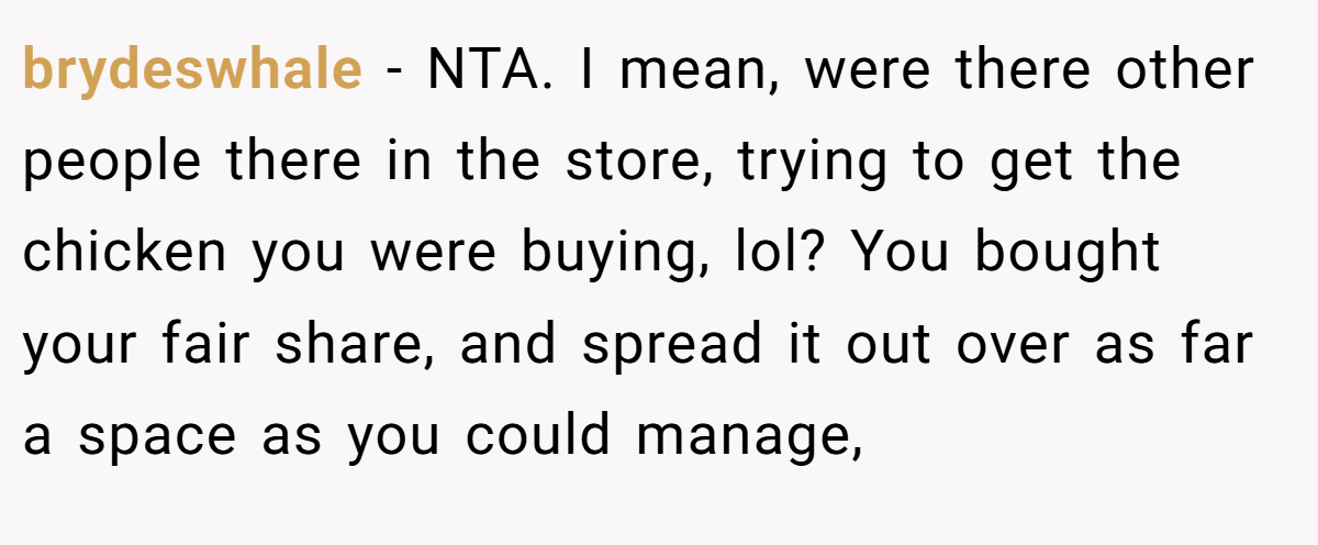 brydeswhale - NTA. I mean, were there other people there in the store, trying to get the chicken you were buying, lol? You bought your fair share, and spread it out over as far a space as you could manage,