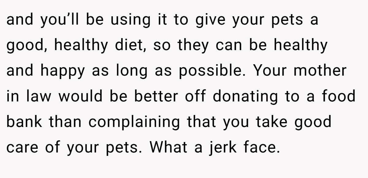 and you’ll be using it to give your pets a good, healthy diet, so they can be healthy and happy as long as possible. Your mother in law would be better off donating to a food bank than complaining that you take good care of your pets. What a jerk face.