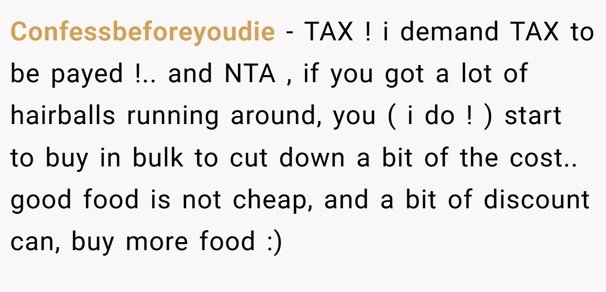 Confessbeforeyoudie - TAX ! i demand TAX to be payed !.. and NTA , if you got a lot of hairballs running around, you ( i do ! ) start to buy in bulk to cut down a bit of the cost.. good food is not cheap, and a bit of discount can, buy more food :)
