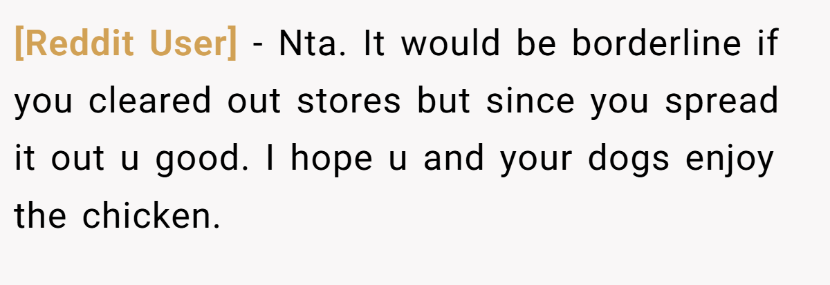 [Reddit User] - Nta. It would be borderline if you cleared out stores but since you spread it out u good. I hope u and your dogs enjoy the chicken.