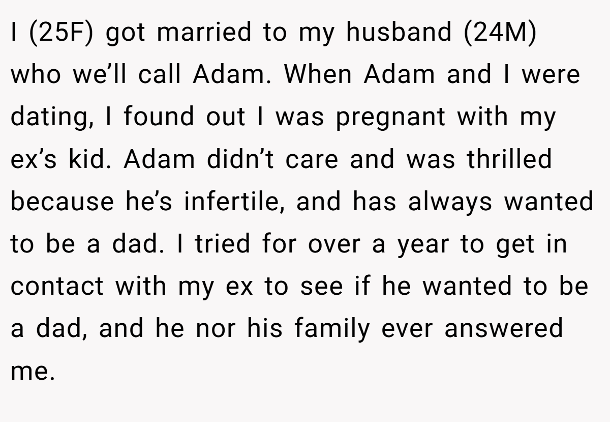 I (25F) got married to my husband (24M) who we’ll call Adam. When Adam and I were dating, I found out I was pregnant with my ex’s kid. Adam didn’t care and was thrilled because he’s infertile, and has always wanted to be a dad. I tried for over a year to get in contact with my ex to see if he wanted to be a dad, and he nor his family ever answered me.