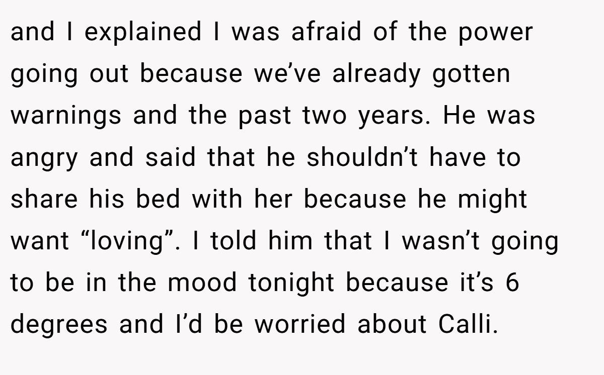 and I explained I was afraid of the power going out because we’ve already gotten warnings and the past two years. He was angry and said that he shouldn’t have to share his bed with her because he might want “loving”. I told him that I wasn’t going to be in the mood tonight because it’s 6 degrees and I’d be worried about Calli.