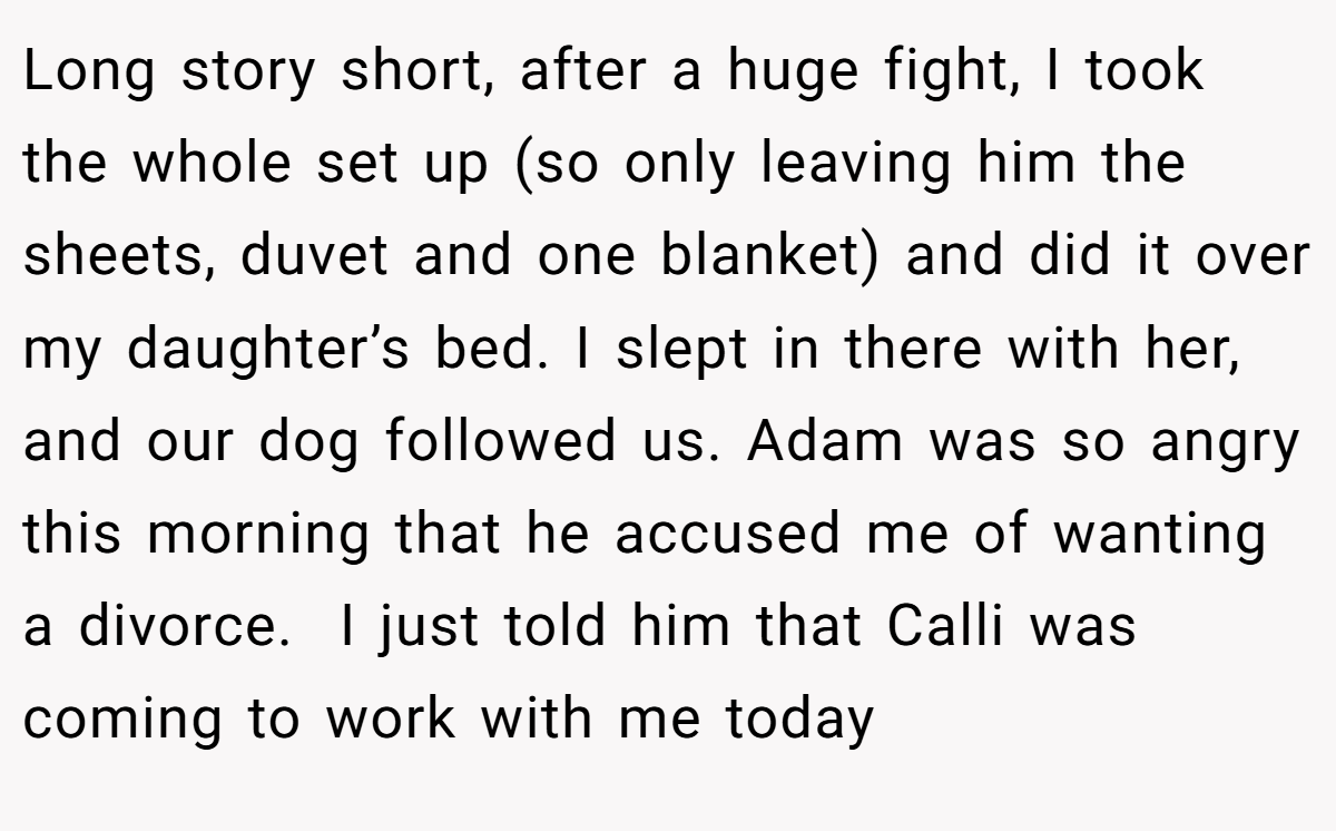 Long story short, after a huge fight, I took the whole set up (so only leaving him the sheets, duvet and one blanket) and did it over my daughter’s bed. I slept in there with her, and our dog followed us. Adam was so angry this morning that he accused me of wanting a divorce.  I just told him that Calli was coming to work with me today