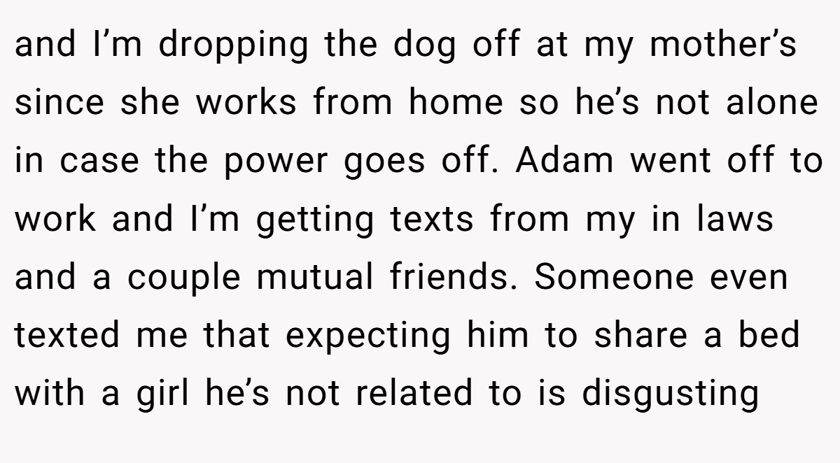 and I’m dropping the dog off at my mother’s since she works from home so he’s not alone in case the power goes off. Adam went off to work and I’m getting texts from my in laws and a couple mutual friends. Someone even texted me that expecting him to share a bed with a girl he’s not related to is disgusting