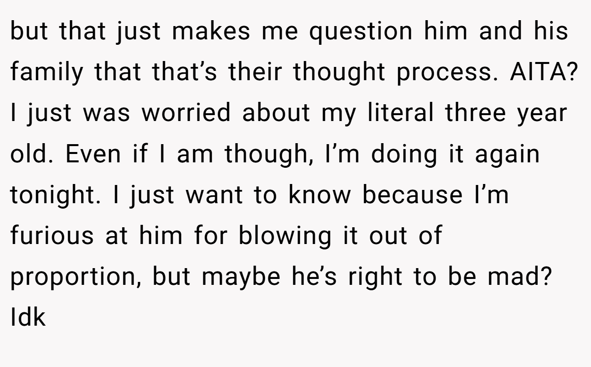 but that just makes me question him and his family that that’s their thought process. AITA? I just was worried about my literal three year old. Even if I am though, I’m doing it again tonight. I just want to know because I’m furious at him for blowing it out of proportion, but maybe he’s right to be mad? Idk