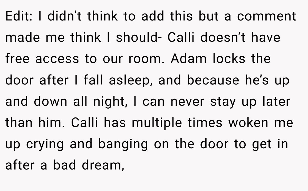 Edit: I didn’t think to add this but a comment made me think I should- Calli doesn’t have free access to our room. Adam locks the door after I fall asleep, and because he’s up and down all night, I can never stay up later than him. Calli has multiple times woken me up crying and banging on the door to get in after a bad dream,
