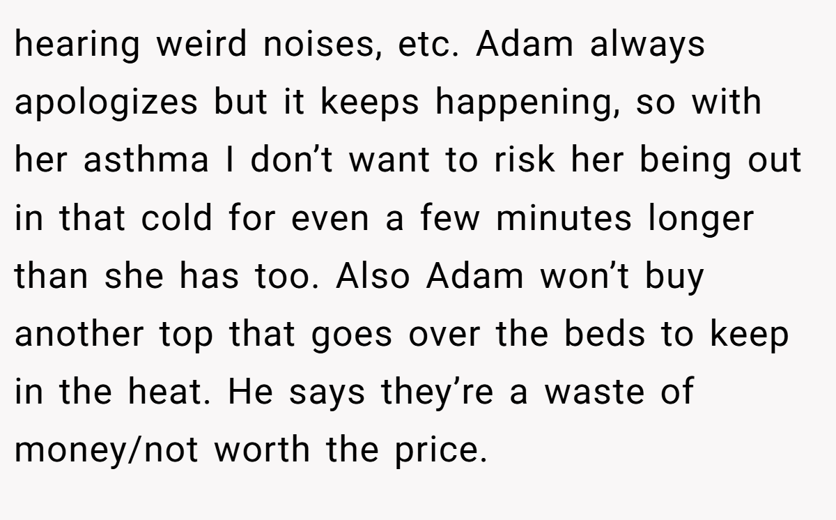 hearing weird noises, etc. Adam always apologizes but it keeps happening, so with her asthma I don’t want to risk her being out in that cold for even a few minutes longer than she has too. Also Adam won’t buy another top that goes over the beds to keep in the heat. He says they’re a waste of money/not worth the price.