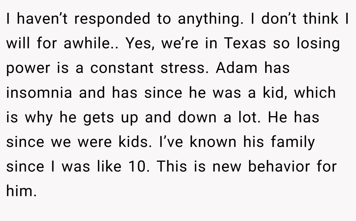 I haven’t responded to anything. I don’t think I will for awhile.. Yes, we’re in Texas so losing power is a constant stress. Adam has insomnia and has since he was a kid, which is why he gets up and down a lot. He has since we were kids. I’ve known his family since I was like 10. This is new behavior for him.