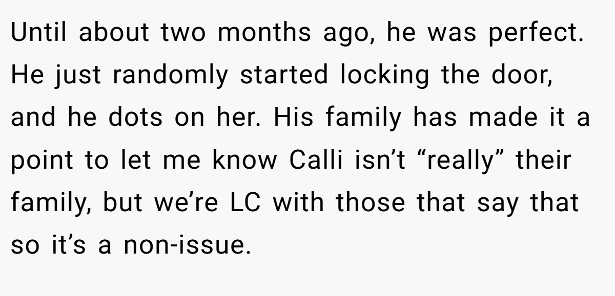 Until about two months ago, he was perfect. He just randomly started locking the door, and he dots on her. His family has made it a point to let me know Calli isn’t “really” their family, but we’re LC with those that say that so it’s a non-issue.
