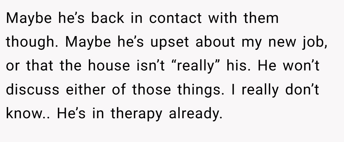 Maybe he’s back in contact with them though. Maybe he’s upset about my new job, or that the house isn’t “really” his. He won’t discuss either of those things. I really don’t know.. He’s in therapy already.
