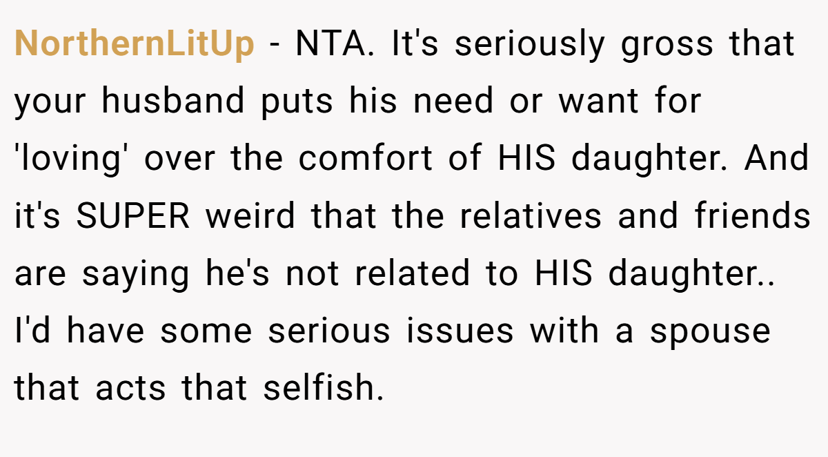 NorthernLitUp − NTA. It's seriously gross that your husband puts his need or want for 'loving' over the comfort of HIS daughter. And it's SUPER weird that the relatives and friends are saying he's not related to HIS daughter.. I'd have some serious issues with a spouse that acts that selfish.