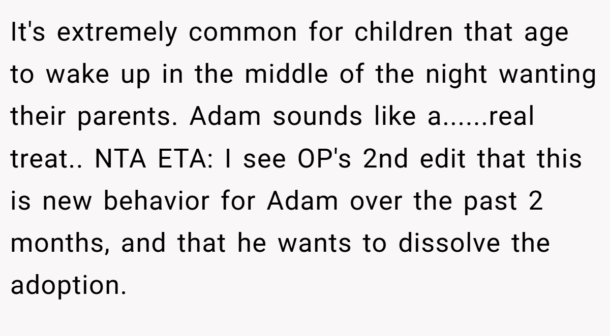 It's extremely common for children that age to wake up in the middle of the night wanting their parents. Adam sounds like a......real treat.. NTA ETA: I see OP's 2nd edit that this is new behavior for Adam over the past 2 months, and that he wants to dissolve the adoption.