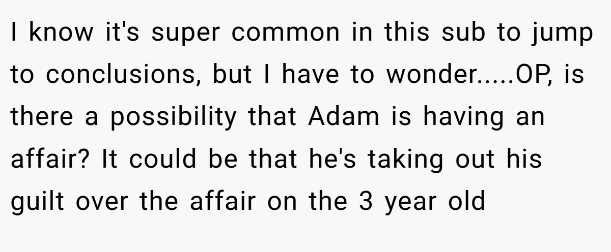 I know it's super common in this sub to jump to conclusions, but I have to wonder.....OP, is there a possibility that Adam is having an affair? It could be that he's taking out his guilt over the affair on the 3 year old