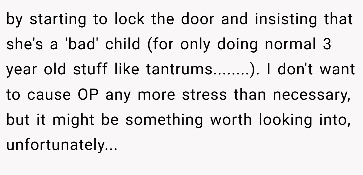 by starting to lock the door and insisting that she's a 'bad' child (for only doing normal 3 year old stuff like tantrums........). I don't want to cause OP any more stress than necessary, but it might be something worth looking into, unfortunately...