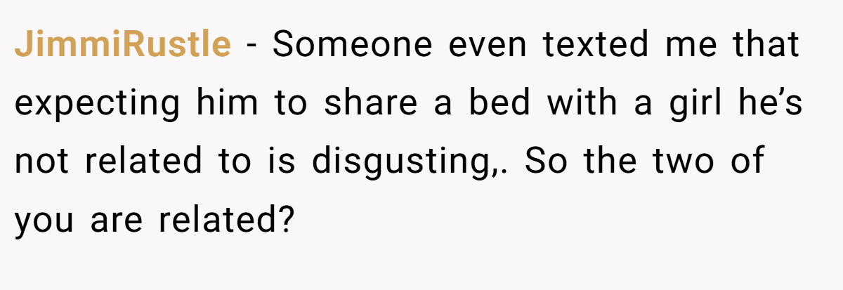JimmiRustle − Someone even texted me that expecting him to share a bed with a girl he’s not related to is disgusting,. So the two of you are related?
