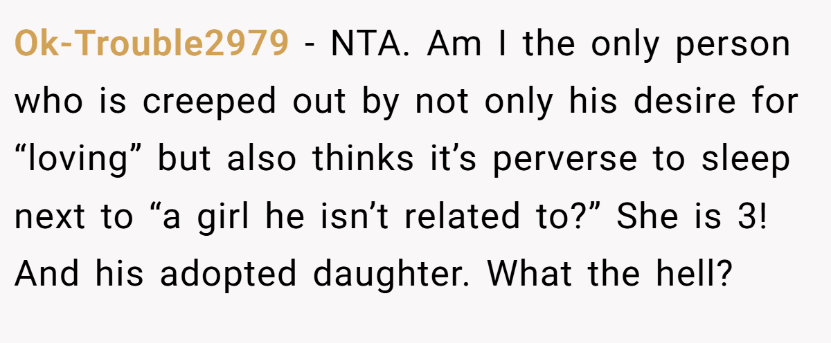 Ok-Trouble2979 − NTA. Am I the only person who is creeped out by not only his desire for “loving” but also thinks it’s perverse to sleep next to “a girl he isn’t related to?” She is 3! And his adopted daughter. What the hell?