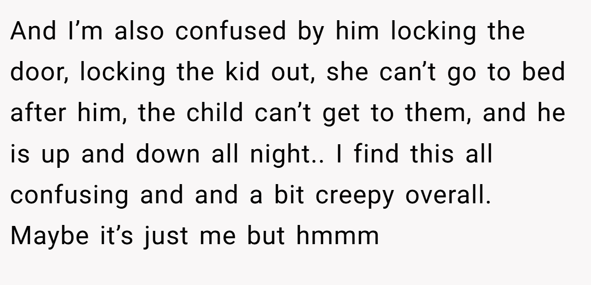And I’m also confused by him locking the door, locking the kid out, she can’t go to bed after him, the child can’t get to them, and he is up and down all night.. I find this all confusing and and a bit creepy overall. Maybe it’s just me but hmmm