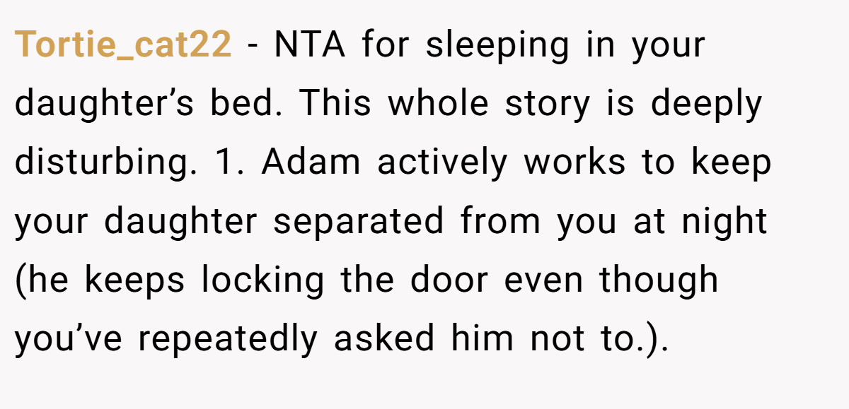 Tortie_cat22 − NTA for sleeping in your daughter’s bed. This whole story is deeply disturbing. 1. Adam actively works to keep your daughter separated from you at night (he keeps locking the door even though you’ve repeatedly asked him not to.).