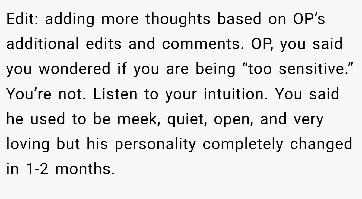 Edit: adding more thoughts based on OP’s additional edits and comments. OP, you said you wondered if you are being “too sensitive.” You’re not. Listen to your intuition. You said he used to be meek, quiet, open, and very loving but his personality completely changed in 1-2 months.