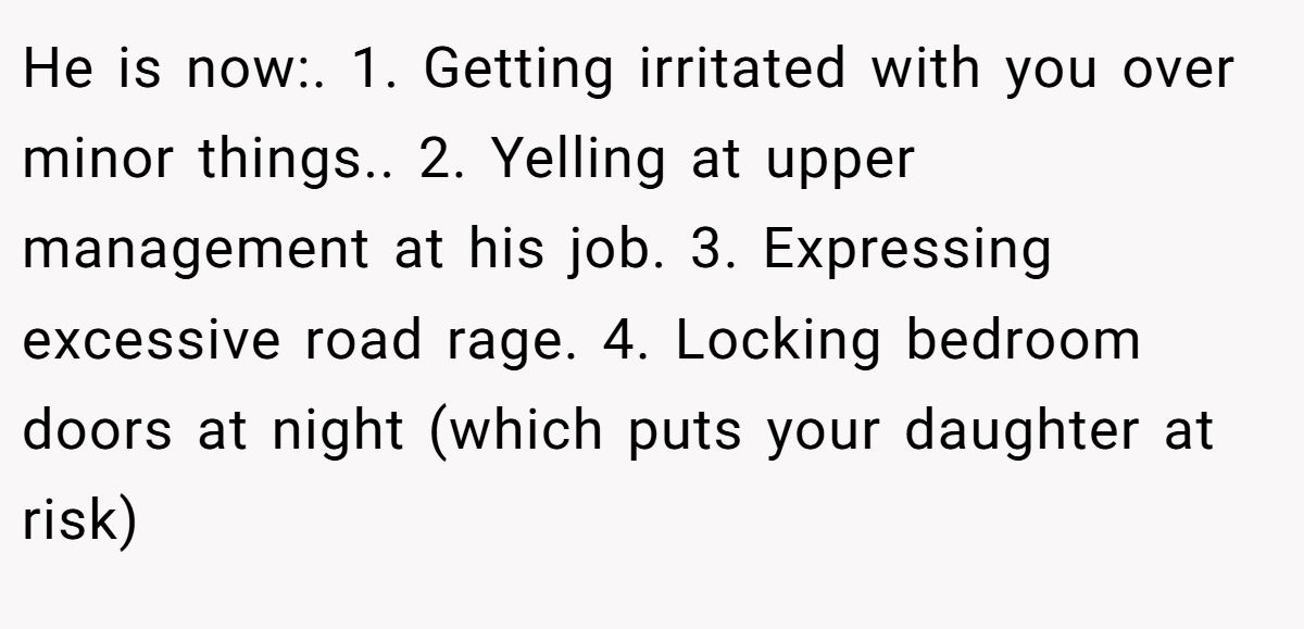 He is now:. 1. Getting irritated with you over minor things.. 2. Yelling at upper management at his job. 3. Expressing excessive road rage. 4. Locking bedroom doors at night (which puts your daughter at risk)