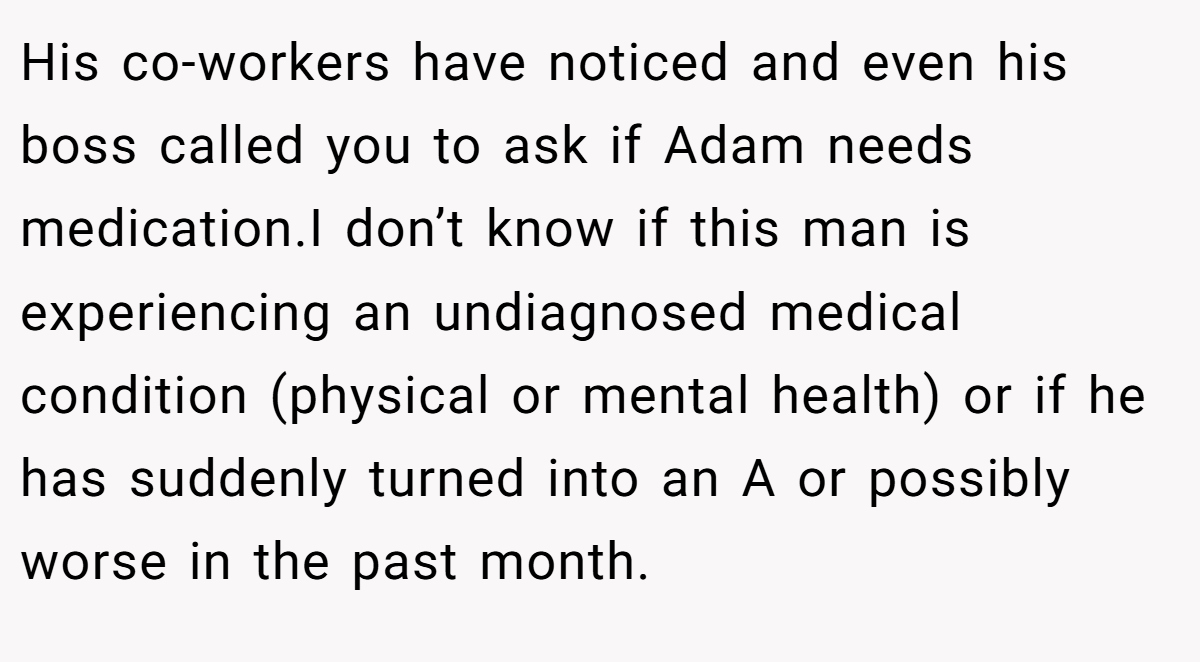 His co-workers have noticed and even his boss called you to ask if Adam needs medication.I don’t know if this man is experiencing an undiagnosed medical condition (physical or mental health) or if he has suddenly turned into an A or possibly worse in the past month.