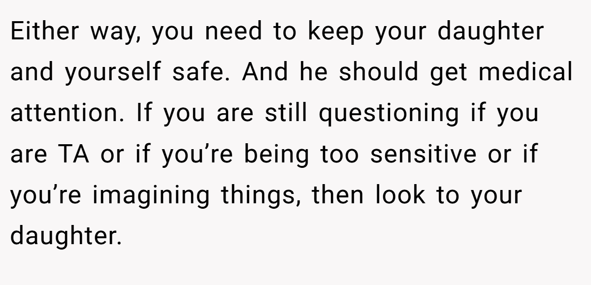 Either way, you need to keep your daughter and yourself safe. And he should get medical attention. If you are still questioning if you are TA or if you’re being too sensitive or if you’re imagining things, then look to your daughter.