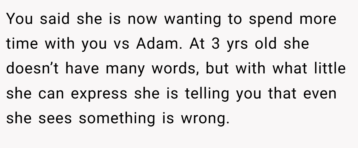 You said she is now wanting to spend more time with you vs Adam. At 3 yrs old she doesn’t have many words, but with what little she can express she is telling you that even she sees something is wrong.