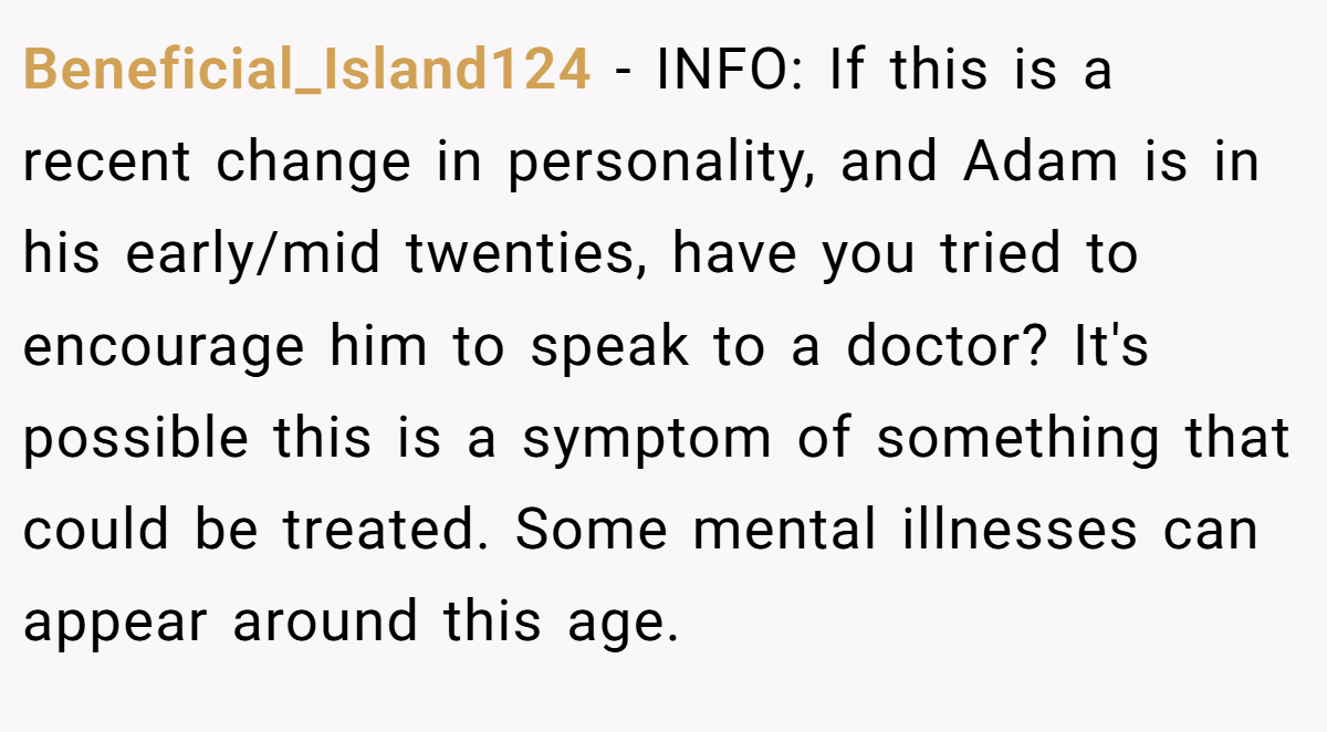 Beneficial_Island124 − INFO: If this is a recent change in personality, and Adam is in his early/mid twenties, have you tried to encourage him to speak to a doctor? It's possible this is a symptom of something that could be treated. Some mental illnesses can appear around this age.