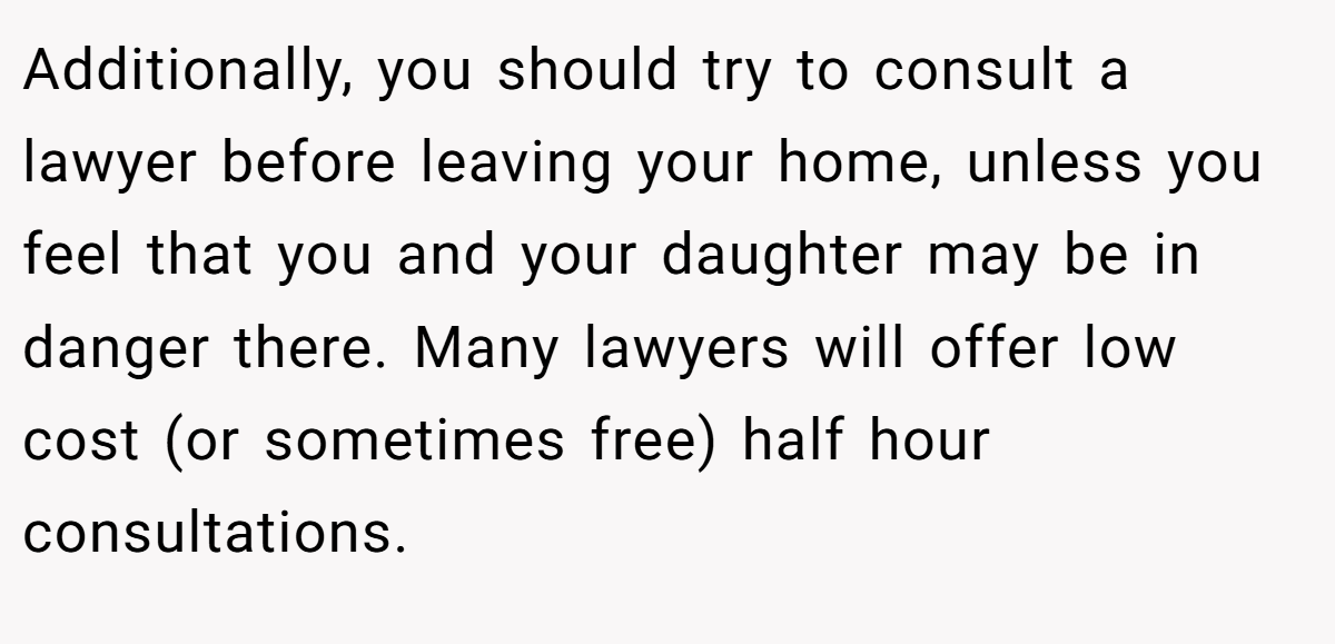 Additionally, you should try to consult a lawyer before leaving your home, unless you feel that you and your daughter may be in danger there. Many lawyers will offer low cost (or sometimes free) half hour consultations.