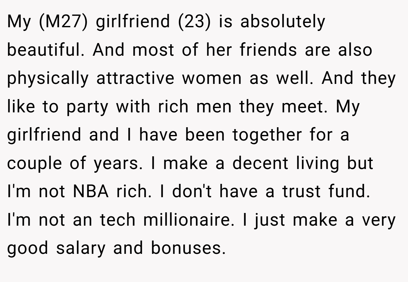 My (M27) girlfriend (23) is absolutely beautiful. And most of her friends are also physically attractive women as well. And they like to party with rich men they meet. My girlfriend and I have been together for a couple of years. I make a decent living but I'm not NBA rich. I don't have a trust fund. I'm not an tech millionaire. I just make a very good salary and bonuses.