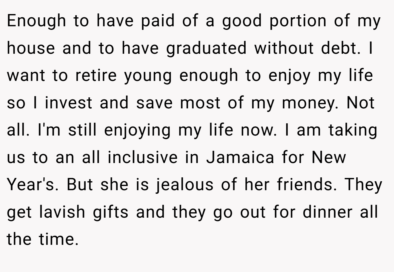 Enough to have paid of a good portion of my house and to have graduated without debt. I want to retire young enough to enjoy my life so I invest and save most of my money. Not all. I'm still enjoying my life now. I am taking us to an all inclusive in Jamaica for New Year's. But she is jealous of her friends. They get lavish gifts and they go out for dinner all the time.