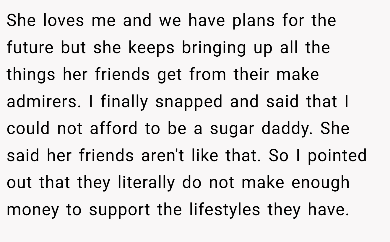 She loves me and we have plans for the future but she keeps bringing up all the things her friends get from their make admirers. I finally snapped and said that I could not afford to be a sugar daddy. She said her friends aren't like that. So I pointed out that they literally do not make enough money to support the lifestyles they have.