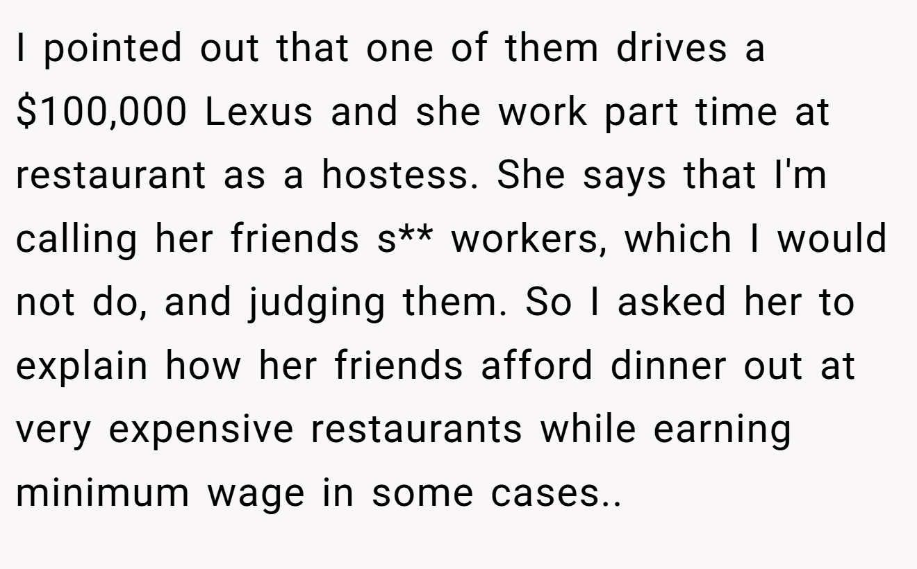 I pointed out that one of them drives a $100,000 Lexus and she work part time at restaurant as a hostess. She says that I'm calling her friends s** workers, which I would not do, and judging them. So I asked her to explain how her friends afford dinner out at very expensive restaurants while earning minimum wage in some cases..
