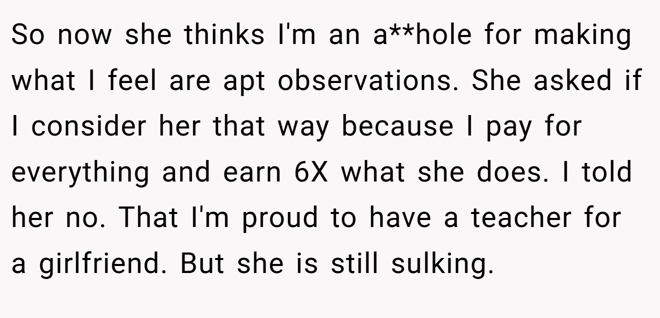 So now she thinks I'm an a**hole for making what I feel are apt observations. She asked if I consider her that way because I pay for everything and earn 6X what she does. I told her no. That I'm proud to have a teacher for a girlfriend. But she is still sulking.