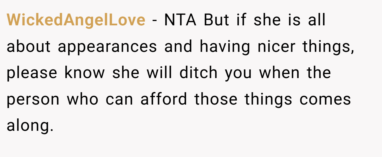 WickedAngelLove − NTA But if she is all about appearances and having nicer things, please know she will ditch you when the person who can afford those things comes along.