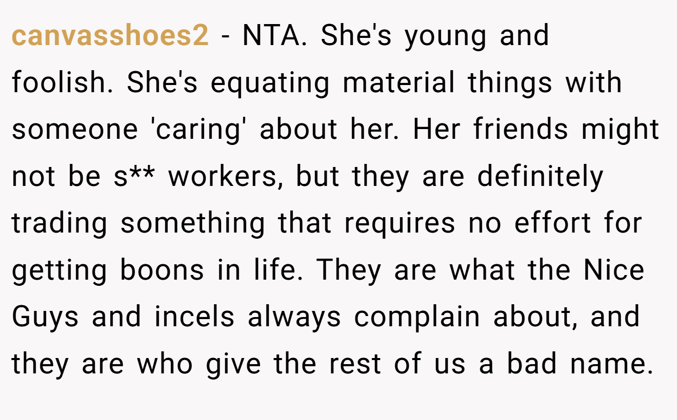 canvasshoes2 − NTA. She's young and foolish. She's equating material things with someone 'caring' about her. Her friends might not be s** workers, but they are definitely trading something that requires no effort for getting boons in life. They are what the Nice Guys and incels always complain about, and they are who give the rest of us a bad name.