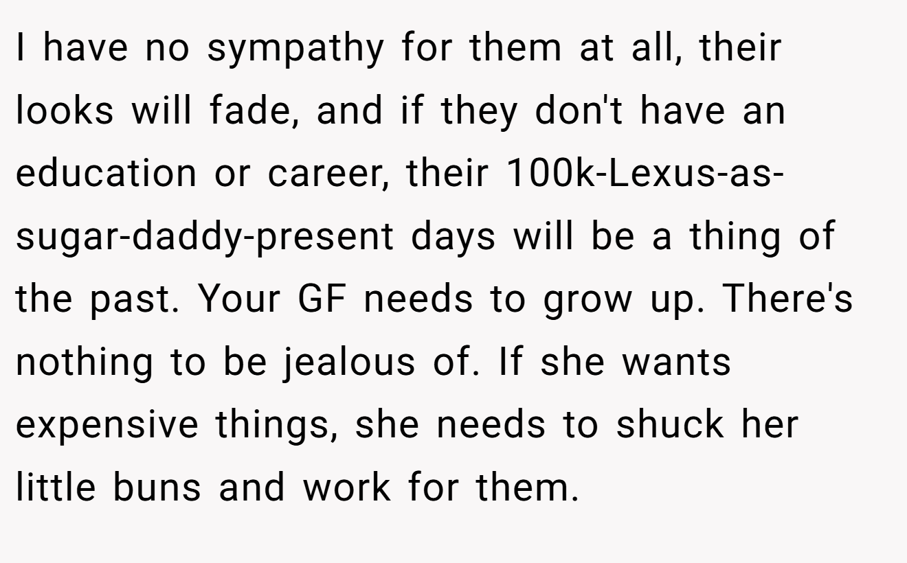 I have no sympathy for them at all, their looks will fade, and if they don't have an education or career, their 100k-Lexus-as-sugar-daddy-present days will be a thing of the past. Your GF needs to grow up. There's nothing to be jealous of. If she wants expensive things, she needs to shuck her little buns and work for them.