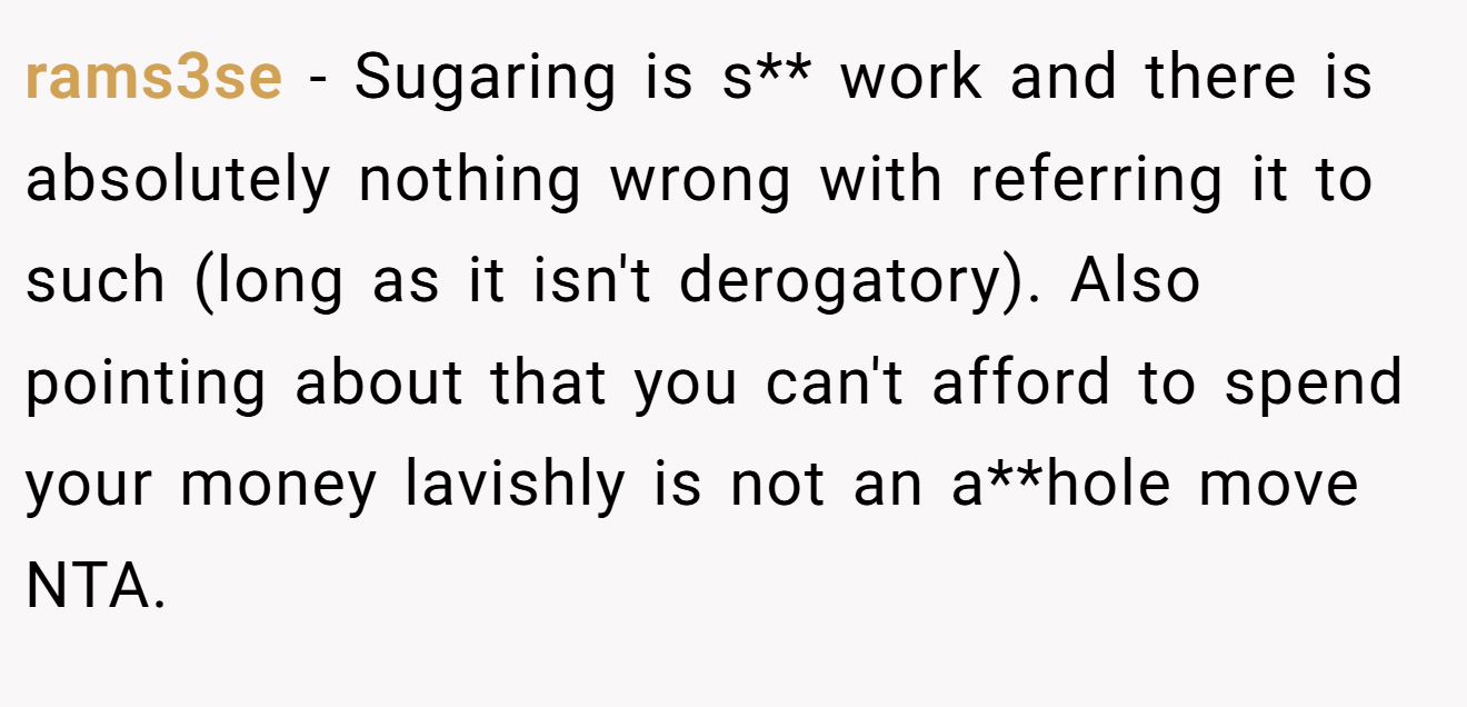 rams3se − Sugaring is s** work and there is absolutely nothing wrong with referring it to such (long as it isn't derogatory). Also pointing about that you can't afford to spend your money lavishly is not an a**hole move NTA.