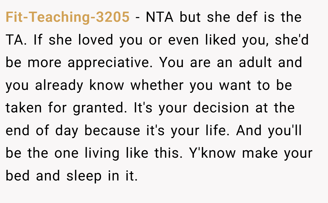Fit-Teaching-3205 − NTA but she def is the TA. If she loved you or even liked you, she'd be more appreciative. You are an adult and you already know whether you want to be taken for granted. It's your decision at the end of day because it's your life. And you'll be the one living like this. Y'know make your bed and sleep in it.