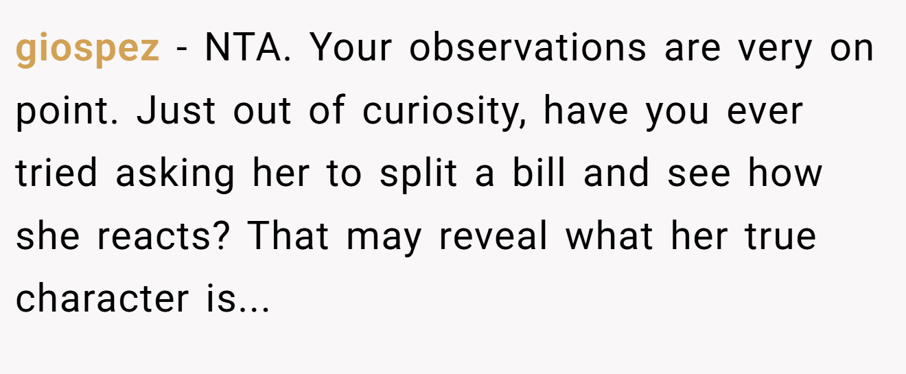 giospez − NTA. Your observations are very on point. Just out of curiosity, have you ever tried asking her to split a bill and see how she reacts? That may reveal what her true character is...
