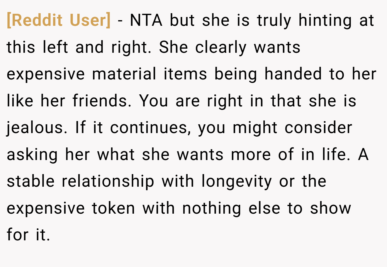 [Reddit User] − NTA but she is truly hinting at this left and right. She clearly wants expensive material items being handed to her like her friends. You are right in that she is jealous. If it continues, you might consider asking her what she wants more of in life. A stable relationship with longevity or the expensive token with nothing else to show for it.