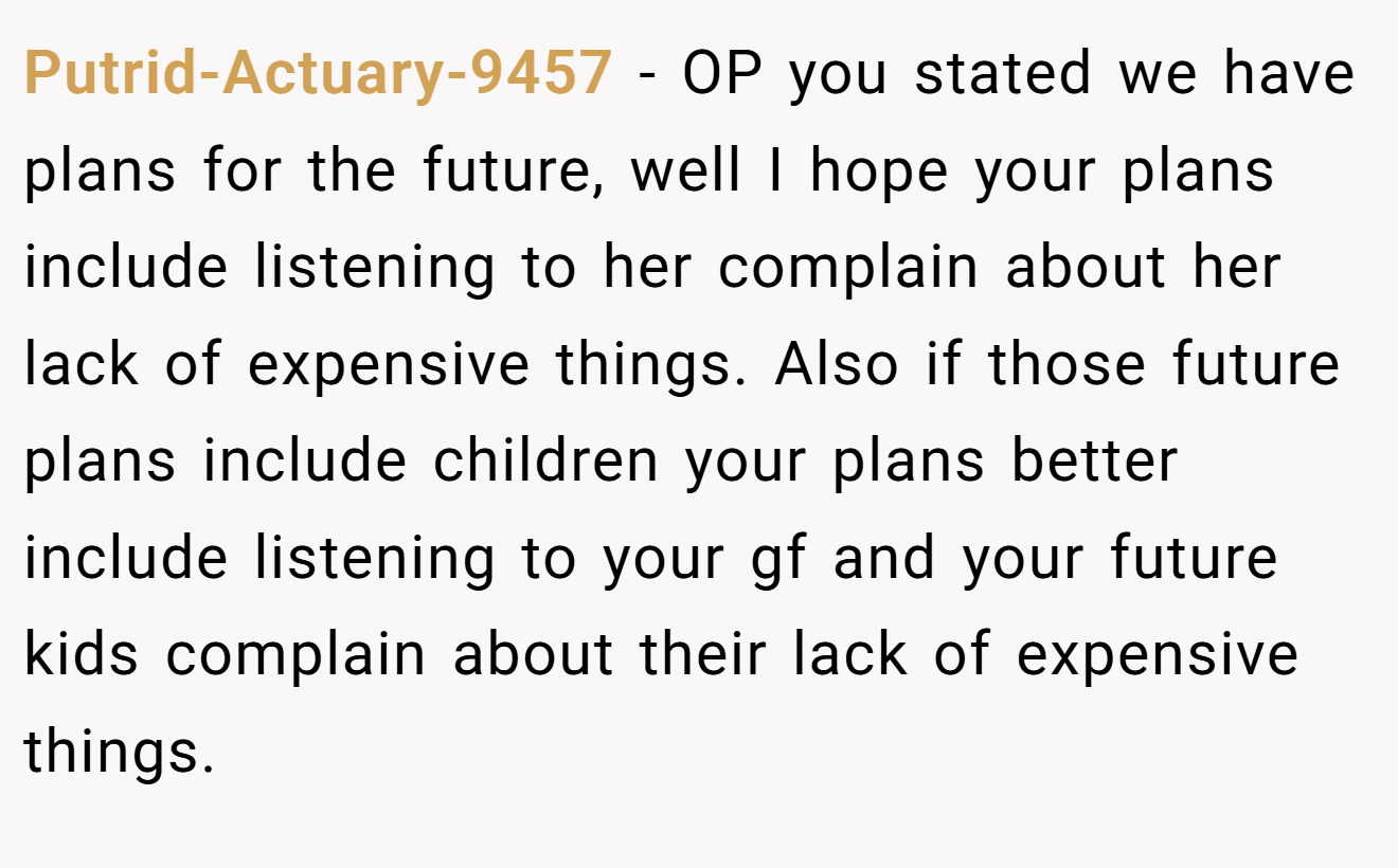 Putrid-Actuary-9457 − OP you stated we have plans for the future, well I hope your plans include listening to her complain about her lack of expensive things. Also if those future plans include children your plans better include listening to your gf and your future kids complain about their lack of expensive things.