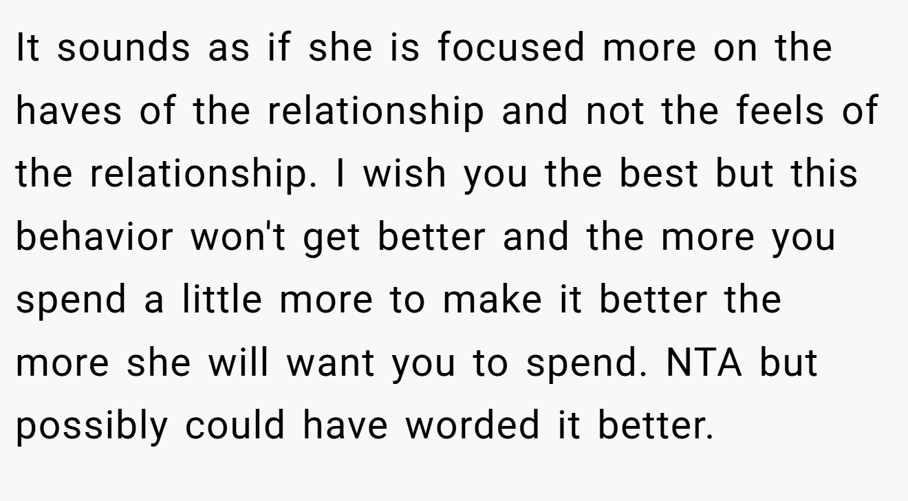It sounds as if she is focused more on the haves of the relationship and not the feels of the relationship. I wish you the best but this behavior won't get better and the more you spend a little more to make it better the more she will want you to spend. NTA but possibly could have worded it better.