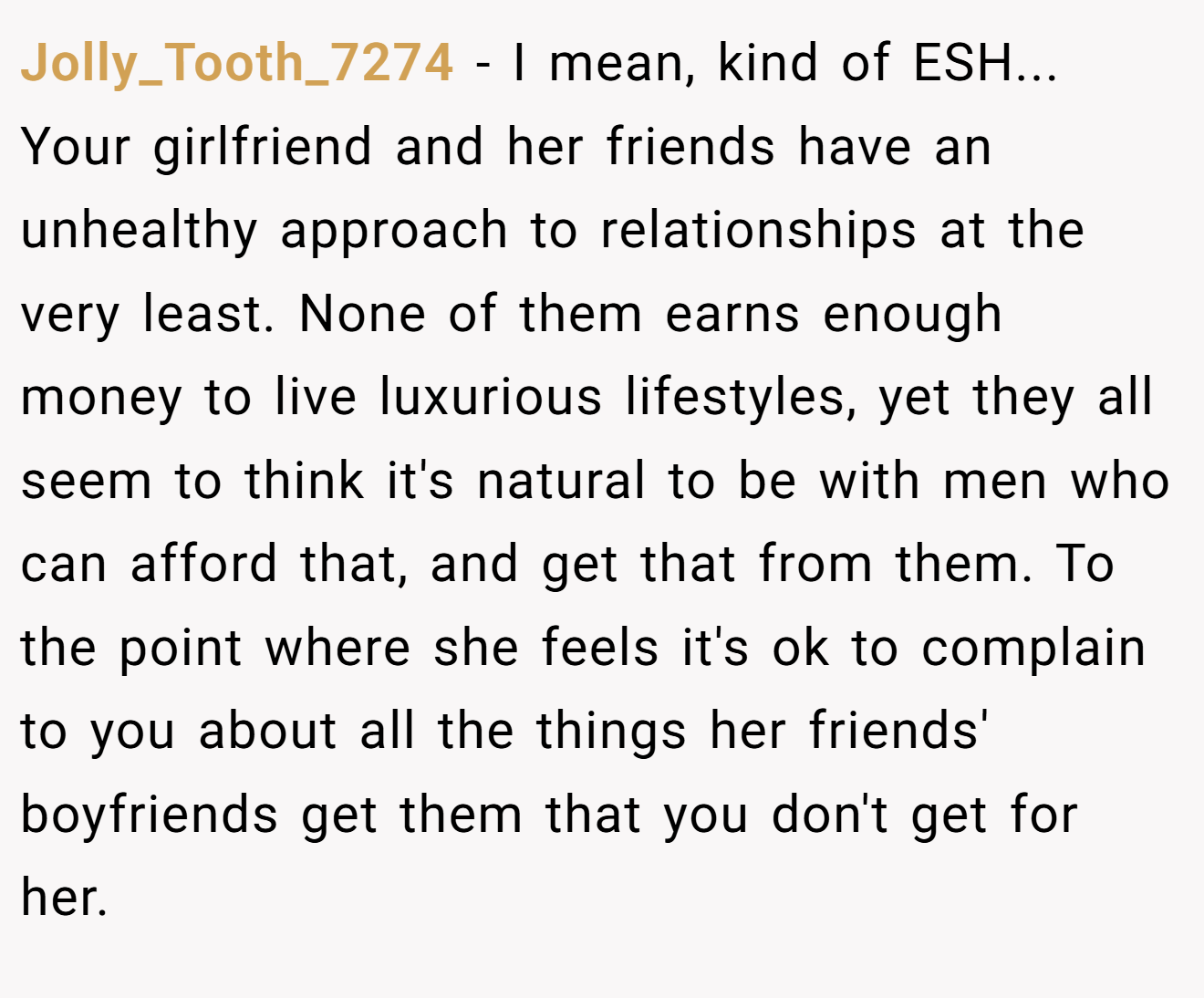 Jolly_Tooth_7274 − I mean, kind of ESH... Your girlfriend and her friends have an unhealthy approach to relationships at the very least. None of them earns enough money to live luxurious lifestyles, yet they all seem to think it's natural to be with men who can afford that, and get that from them. To the point where she feels it's ok to complain to you about all the things her friends' boyfriends get them that you don't get for her.