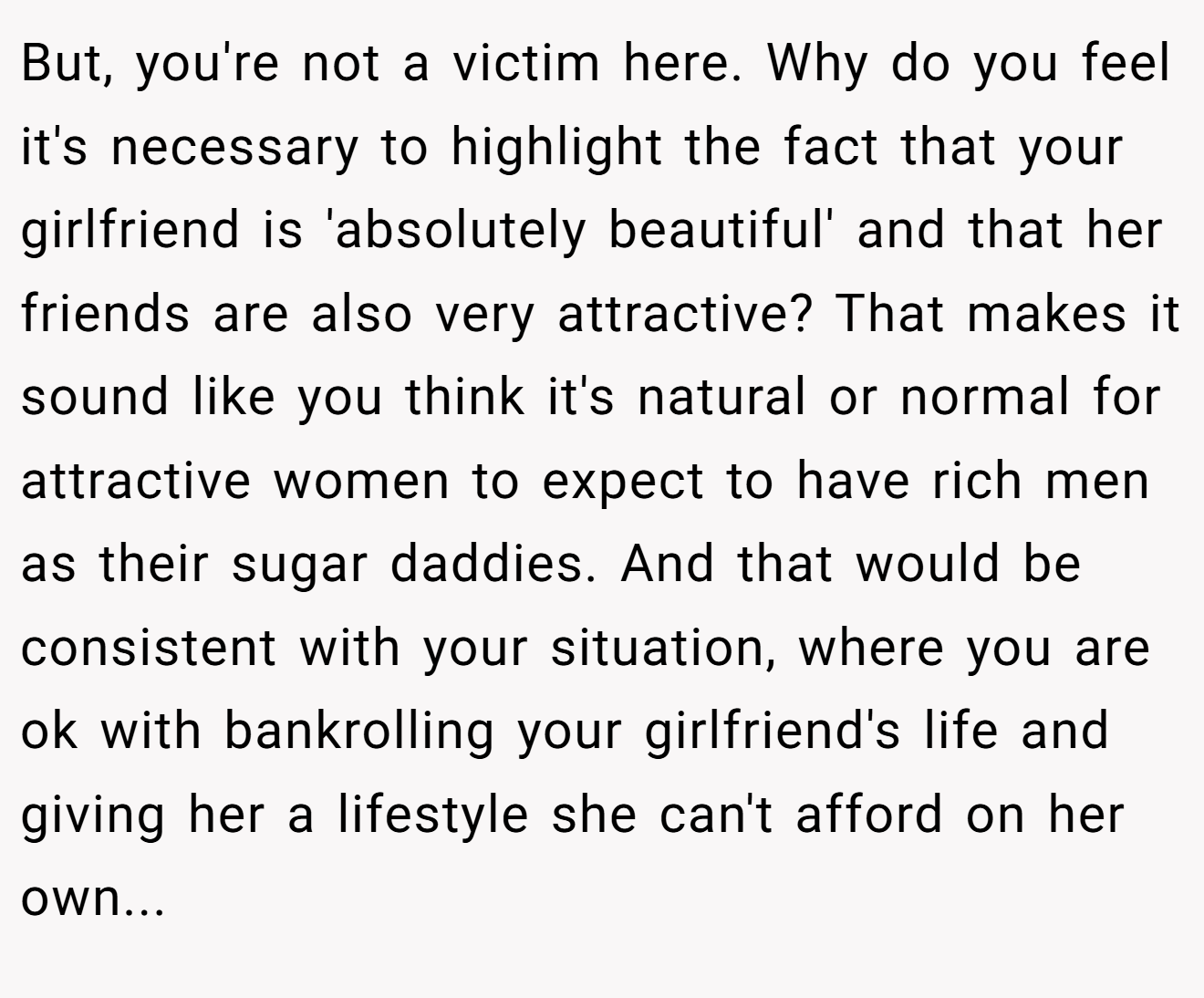 But, you're not a victim here. Why do you feel it's necessary to highlight the fact that your girlfriend is 'absolutely beautiful' and that her friends are also very attractive? That makes it sound like you think it's natural or normal for attractive women to expect to have rich men as their sugar daddies. And that would be consistent with your situation, where you are ok with bankrolling your girlfriend's life and giving her a lifestyle she can't afford on her own...