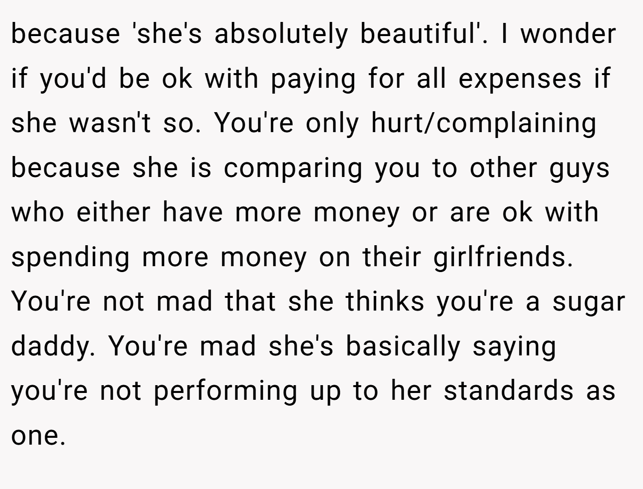 because 'she's absolutely beautiful'. I wonder if you'd be ok with paying for all expenses if she wasn't so. You're only hurt/complaining because she is comparing you to other guys who either have more money or are ok with spending more money on their girlfriends. You're not mad that she thinks you're a sugar daddy. You're mad she's basically saying you're not performing up to her standards as one.