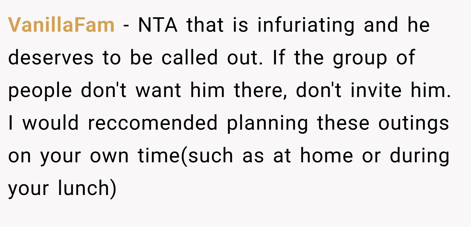 VanillaFam − NTA that is infuriating and he deserves to be called out. If the group of people don't want him there, don't invite him. I would reccomended planning these outings on your own time(such as at home or during your lunch)